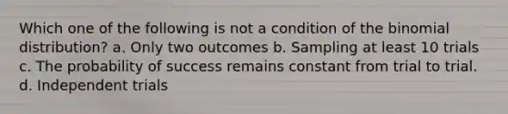 Which one of the following is not a condition of <a href='https://www.questionai.com/knowledge/kCdwIax7FU-the-binomial' class='anchor-knowledge'>the binomial</a> distribution? a. Only two outcomes b. Sampling at least 10 trials c. The probability of success remains constant from trial to trial. d. Independent trials