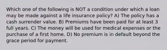 Which one of the following is NOT a condition under which a loan may be made against a life insurance policy? A) The policy has a cash surrender value. B) Premiums have been paid for at least 3 full years. C) The money will be used for medical expenses or the purchase of a first home. D) No premium is in default beyond the grace period for payment.