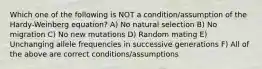 Which one of the following is NOT a condition/assumption of the Hardy-Weinberg equation? A) No natural selection B) No migration C) No new mutations D) Random mating E) Unchanging allele frequencies in successive generations F) All of the above are correct conditions/assumptions