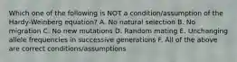 Which one of the following is NOT a condition/assumption of the Hardy-Weinberg equation? A. No natural selection B. No migration C. No new mutations D. Random mating E. Unchanging allele frequencies in successive generations F. All of the above are correct conditions/assumptions