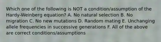 Which one of the following is NOT a condition/assumption of the Hardy-Weinberg equation? A. No natural selection B. No migration C. No new mutations D. Random mating E. Unchanging allele frequencies in successive generations F. All of the above are correct conditions/assumptions