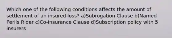 Which one of the following conditions affects the amount of settlement of an insured loss? a)Subrogation Clause b)Named Perils Rider c)Co-insurance Clause d)Subscription policy with 5 insurers