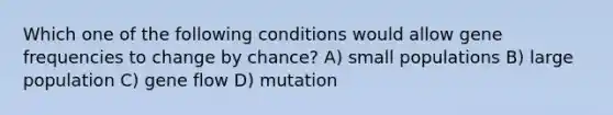 Which one of the following conditions would allow gene frequencies to change by chance? A) small populations B) large population C) gene flow D) mutation