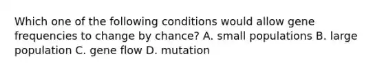 Which one of the following conditions would allow gene frequencies to change by chance? A. small populations B. large population C. gene flow D. mutation