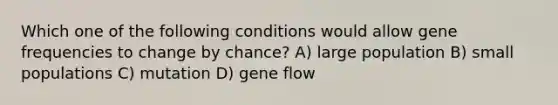 Which one of the following conditions would allow gene frequencies to change by chance? A) large population B) small populations C) mutation D) gene flow