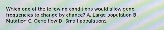 Which one of the following conditions would allow gene frequencies to change by chance? A. Large population B. Mutation C. Gene flow D. Small populations