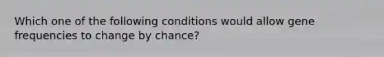 Which one of the following conditions would allow gene frequencies to change by chance?