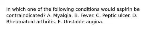 In which one of the following conditions would aspirin be contraindicated? A. Myalgia. B. Fever. C. Peptic ulcer. D. Rheumatoid arthritis. E. Unstable angina.