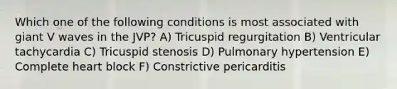 Which one of the following conditions is most associated with giant V waves in the JVP? A) Tricuspid regurgitation B) Ventricular tachycardia C) Tricuspid stenosis D) Pulmonary hypertension E) Complete heart block F) Constrictive pericarditis