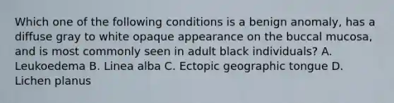 Which one of the following conditions is a benign anomaly, has a diffuse gray to white opaque appearance on the buccal mucosa, and is most commonly seen in adult black individuals? A. Leukoedema B. Linea alba C. Ectopic geographic tongue D. Lichen planus