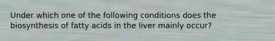 Under which one of the following conditions does the biosynthesis of fatty acids in the liver mainly occur?