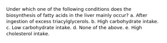 Under which one of the following conditions does the biosynthesis of fatty acids in the liver mainly occur? a. After ingestion of excess triacylglycerols. b. High carbohydrate intake. c. Low carbohydrate intake. d. None of the above. e. High cholesterol intake.