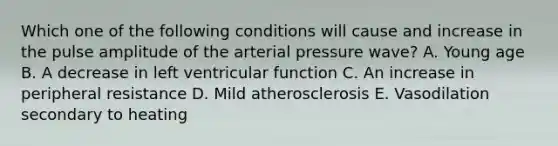 Which one of the following conditions will cause and increase in the pulse amplitude of the arterial pressure wave? A. Young age B. A decrease in left ventricular function C. An increase in peripheral resistance D. Mild atherosclerosis E. Vasodilation secondary to heating