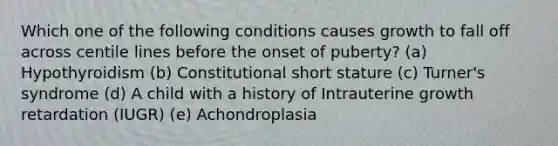 Which one of the following conditions causes growth to fall off across centile lines before the onset of puberty? (a) Hypothyroidism (b) Constitutional short stature (c) Turner's syndrome (d) A child with a history of Intrauterine growth retardation (IUGR) (e) Achondroplasia