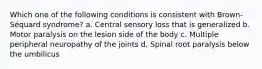 Which one of the following conditions is consistent with Brown-Séquard syndrome? a. Central sensory loss that is generalized b. Motor paralysis on the lesion side of the body c. Multiple peripheral neuropathy of the joints d. Spinal root paralysis below the umbilicus