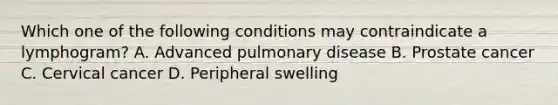 Which one of the following conditions may contraindicate a lymphogram? A. Advanced pulmonary disease B. Prostate cancer C. Cervical cancer D. Peripheral swelling