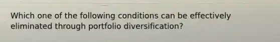 Which one of the following conditions can be effectively eliminated through portfolio diversification?