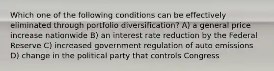 Which one of the following conditions can be effectively eliminated through portfolio diversification? A) a general price increase nationwide B) an interest rate reduction by the Federal Reserve C) increased government regulation of auto emissions D) change in the political party that controls Congress