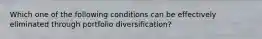 Which one of the following conditions can be effectively eliminated through portfolio​ diversification?