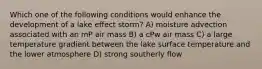 Which one of the following conditions would enhance the development of a lake effect storm? A) moisture advection associated with an mP air mass B) a cPw air mass C) a large temperature gradient between the lake surface temperature and the lower atmosphere D) strong southerly flow