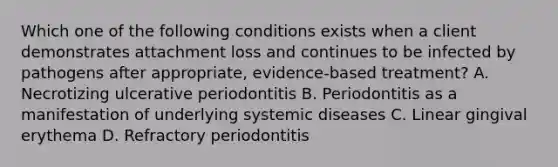 Which one of the following conditions exists when a client demonstrates attachment loss and continues to be infected by pathogens after appropriate, evidence-based treatment? A. Necrotizing ulcerative periodontitis B. Periodontitis as a manifestation of underlying systemic diseases C. Linear gingival erythema D. Refractory periodontitis