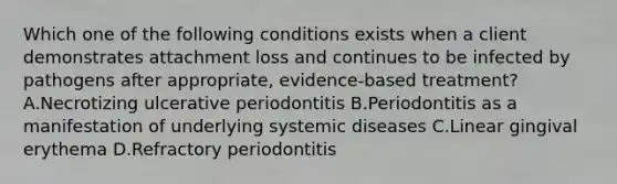 Which one of the following conditions exists when a client demonstrates attachment loss and continues to be infected by pathogens after appropriate, evidence-based treatment? A.Necrotizing ulcerative periodontitis B.Periodontitis as a manifestation of underlying systemic diseases C.Linear gingival erythema D.Refractory periodontitis