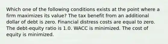 Which one of the following conditions exists at the point where a firm maximizes its value? The tax benefit from an additional dollar of debt is zero. Financial distress costs are equal to zero. The debt-equity ratio is 1.0. WACC is minimized. The cost of equity is minimized.