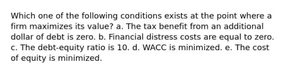 Which one of the following conditions exists at the point where a firm maximizes its value? a. The tax benefit from an additional dollar of debt is zero. b. Financial distress costs are equal to zero. c. The debt-equity ratio is 10. d. WACC is minimized. e. The cost of equity is minimized.