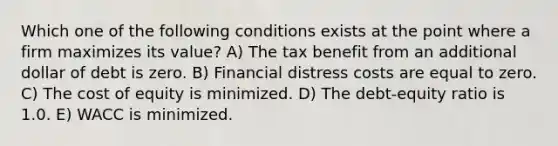 Which one of the following conditions exists at the point where a firm maximizes its value? A) The tax benefit from an additional dollar of debt is zero. B) Financial distress costs are equal to zero. C) The cost of equity is minimized. D) The debt-equity ratio is 1.0. E) WACC is minimized.