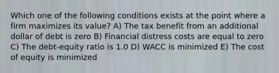 Which one of the following conditions exists at the point where a firm maximizes its value? A) The tax benefit from an additional dollar of debt is zero B) Financial distress costs are equal to zero C) The debt-equity ratio is 1.0 D) WACC is minimized E) The cost of equity is minimized