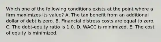 Which one of the following conditions exists at the point where a firm maximizes its value? A. The tax benefit from an additional dollar of debt is zero. B. Financial distress costs are equal to zero. C. The debt-equity ratio is 1.0. D. WACC is minimized. E. The cost of equity is minimized.