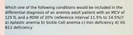 Which one of the following conditions would be included in the differential diagnosis of an anemia adult patient with an MCV of 125 fL and a RDW of 20% (reference interval 11.5% to 14.5%)? a) Aplastic anemia b) Sickle Cell anemia c) Iron deficiency d) Vit. B12 deficiency