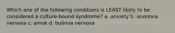 Which one of the following conditions is LEAST likely to be considered a culture-bound syndrome? a. anxiety b. anorexia nervosa c. amok d. bulimia nervosa