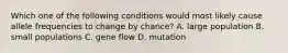 Which one of the following conditions would most likely cause allele frequencies to change by chance? A. large population B. small populations C. gene flow D. mutation