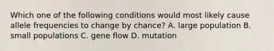 Which one of the following conditions would most likely cause allele frequencies to change by chance? A. large population B. small populations C. gene flow D. mutation