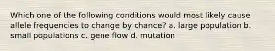 Which one of the following conditions would most likely cause allele frequencies to change by chance? a. large population b. small populations c. gene flow d. mutation