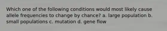 Which one of the following conditions would most likely cause allele frequencies to change by chance? a. large population b. small populations c. mutation d. gene flow