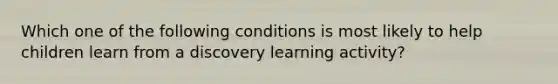 Which one of the following conditions is most likely to help children learn from a discovery learning activity?