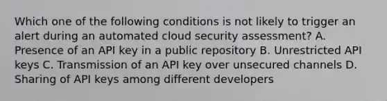 Which one of the following conditions is not likely to trigger an alert during an automated cloud security assessment? A. Presence of an API key in a public repository B. Unrestricted API keys C. Transmission of an API key over unsecured channels D. Sharing of API keys among different developers