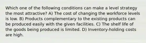 Which one of the following conditions can make a level strategy the most attractive? A) The cost of changing the workforce levels is low. B) Products complementary to the existing products can be produced easily with the given facilities. C) The shelf life of the goods being produced is limited. D) Inventory-holding costs are high.