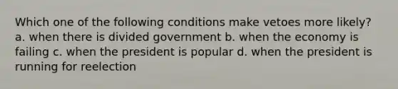 Which one of the following conditions make vetoes more likely? a. when there is divided government b. when the economy is failing c. when the president is popular d. when the president is running for reelection