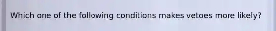 Which one of the following conditions makes vetoes more likely?