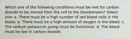 Which one of the following conditions must be met for carbon dioxide to be moved from the cell to the bloodstream? Select one: a. There must be a high number of red blood cells in the blood. b. There must be a high amount of oxygen in the blood. c. The sodium potassium pump must be functional. d. The blood must be low in carbon dioxide.