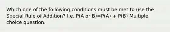 Which one of the following conditions must be met to use the Special Rule of Addition? I.e. P(A or B)=P(A) + P(B) Multiple choice question.