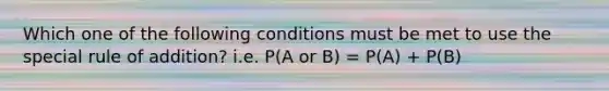 Which one of the following conditions must be met to use the special rule of addition? i.e. P(A or B) = P(A) + P(B)