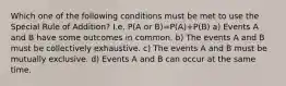 Which one of the following conditions must be met to use the Special Rule of Addition? I.e. P(A or B)=P(A)+P(B) a) Events A and B have some outcomes in common. b) The events A and B must be collectively exhaustive. c) The events A and B must be mutually exclusive. d) Events A and B can occur at the same time.