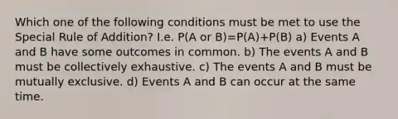 Which one of the following conditions must be met to use the Special Rule of Addition? I.e. P(A or B)=P(A)+P(B) a) Events A and B have some outcomes in common. b) The events A and B must be collectively exhaustive. c) The events A and B must be mutually exclusive. d) Events A and B can occur at the same time.