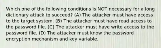 Which one of the following conditions is NOT necessary for a long dictionary attack to succeed? (A) The attacker must have access to the target system. (B) The attacker must have read access to the password file. (C) The attacker must have write access to the password file. (D) The attacker must know the password encryption mechanism and key variable.