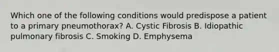 Which one of the following conditions would predispose a patient to a primary pneumothorax? A. Cystic Fibrosis B. Idiopathic pulmonary fibrosis C. Smoking D. Emphysema