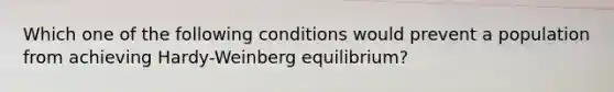 Which one of the following conditions would prevent a population from achieving Hardy-Weinberg equilibrium?